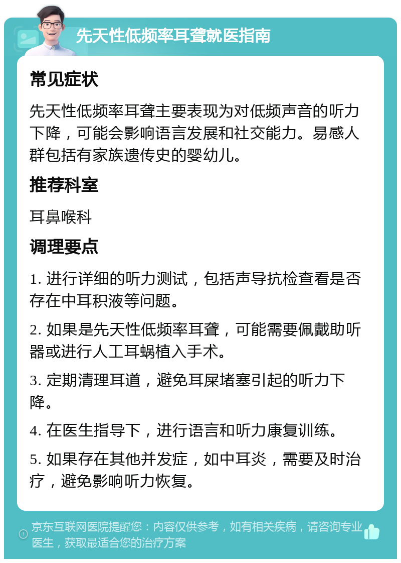 先天性低频率耳聋就医指南 常见症状 先天性低频率耳聋主要表现为对低频声音的听力下降，可能会影响语言发展和社交能力。易感人群包括有家族遗传史的婴幼儿。 推荐科室 耳鼻喉科 调理要点 1. 进行详细的听力测试，包括声导抗检查看是否存在中耳积液等问题。 2. 如果是先天性低频率耳聋，可能需要佩戴助听器或进行人工耳蜗植入手术。 3. 定期清理耳道，避免耳屎堵塞引起的听力下降。 4. 在医生指导下，进行语言和听力康复训练。 5. 如果存在其他并发症，如中耳炎，需要及时治疗，避免影响听力恢复。