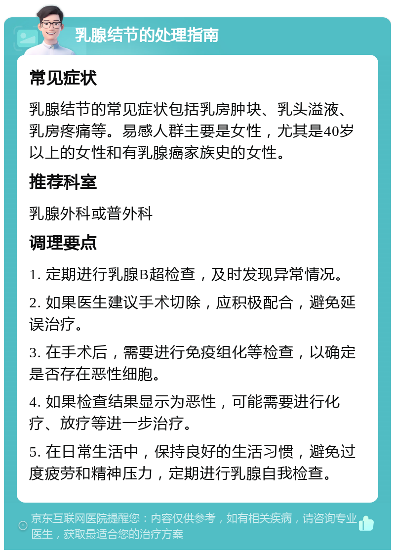 乳腺结节的处理指南 常见症状 乳腺结节的常见症状包括乳房肿块、乳头溢液、乳房疼痛等。易感人群主要是女性，尤其是40岁以上的女性和有乳腺癌家族史的女性。 推荐科室 乳腺外科或普外科 调理要点 1. 定期进行乳腺B超检查，及时发现异常情况。 2. 如果医生建议手术切除，应积极配合，避免延误治疗。 3. 在手术后，需要进行免疫组化等检查，以确定是否存在恶性细胞。 4. 如果检查结果显示为恶性，可能需要进行化疗、放疗等进一步治疗。 5. 在日常生活中，保持良好的生活习惯，避免过度疲劳和精神压力，定期进行乳腺自我检查。