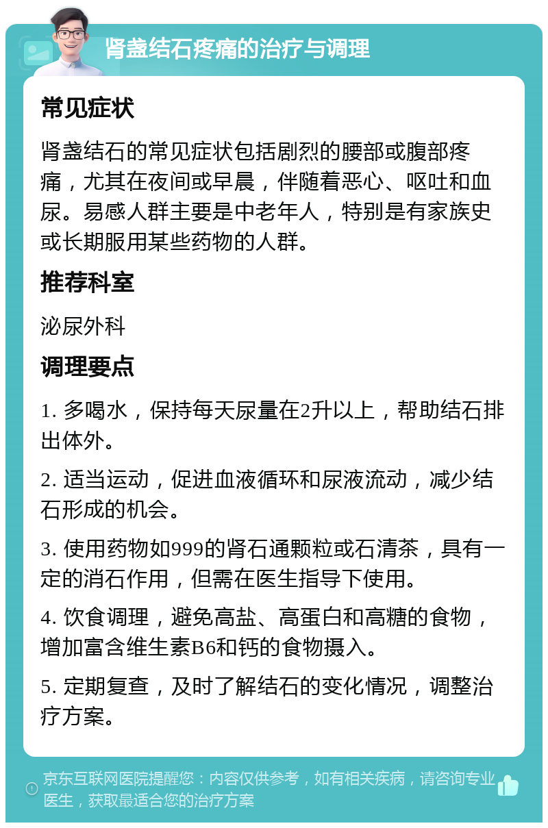 肾盏结石疼痛的治疗与调理 常见症状 肾盏结石的常见症状包括剧烈的腰部或腹部疼痛，尤其在夜间或早晨，伴随着恶心、呕吐和血尿。易感人群主要是中老年人，特别是有家族史或长期服用某些药物的人群。 推荐科室 泌尿外科 调理要点 1. 多喝水，保持每天尿量在2升以上，帮助结石排出体外。 2. 适当运动，促进血液循环和尿液流动，减少结石形成的机会。 3. 使用药物如999的肾石通颗粒或石清茶，具有一定的消石作用，但需在医生指导下使用。 4. 饮食调理，避免高盐、高蛋白和高糖的食物，增加富含维生素B6和钙的食物摄入。 5. 定期复查，及时了解结石的变化情况，调整治疗方案。