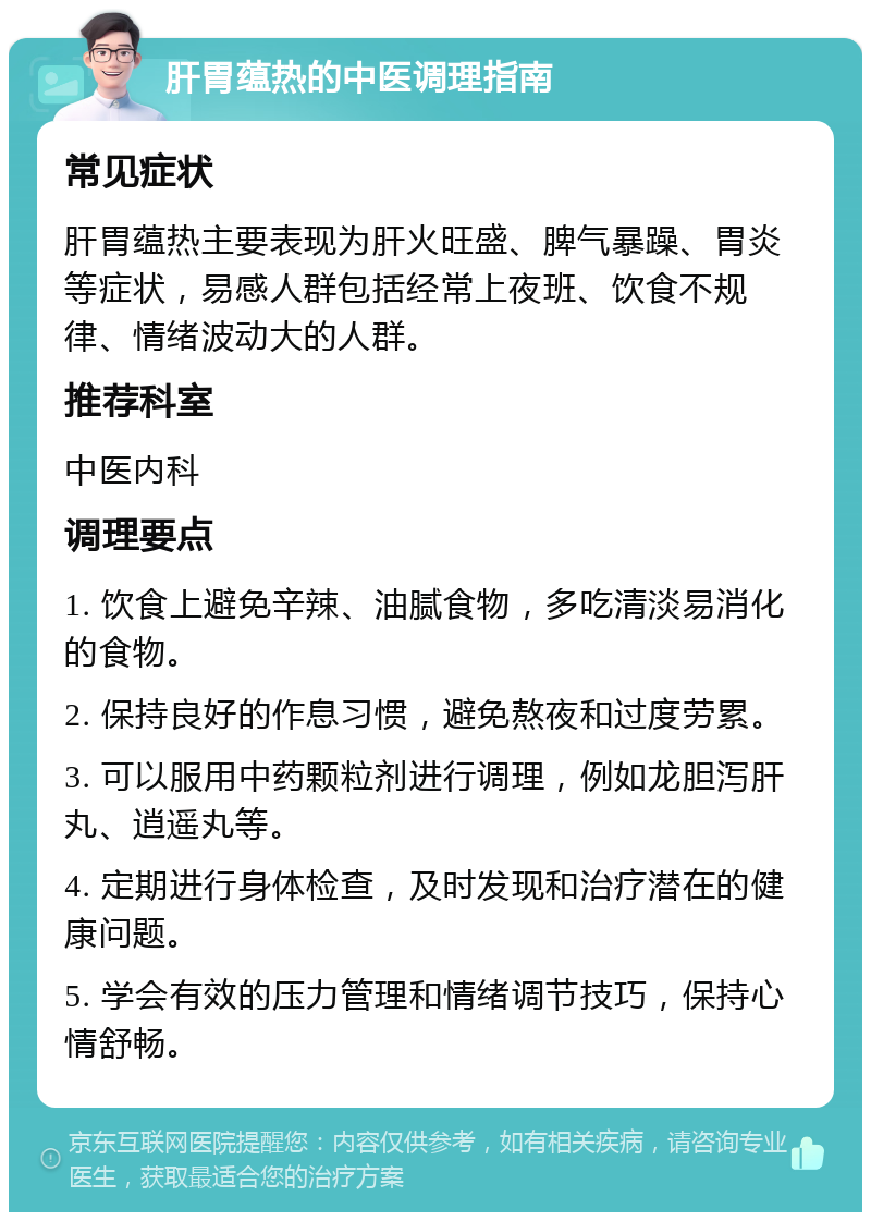 肝胃蕴热的中医调理指南 常见症状 肝胃蕴热主要表现为肝火旺盛、脾气暴躁、胃炎等症状，易感人群包括经常上夜班、饮食不规律、情绪波动大的人群。 推荐科室 中医内科 调理要点 1. 饮食上避免辛辣、油腻食物，多吃清淡易消化的食物。 2. 保持良好的作息习惯，避免熬夜和过度劳累。 3. 可以服用中药颗粒剂进行调理，例如龙胆泻肝丸、逍遥丸等。 4. 定期进行身体检查，及时发现和治疗潜在的健康问题。 5. 学会有效的压力管理和情绪调节技巧，保持心情舒畅。