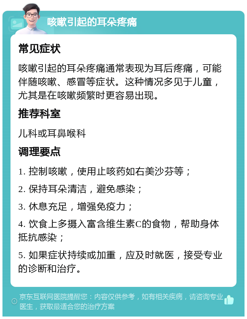 咳嗽引起的耳朵疼痛 常见症状 咳嗽引起的耳朵疼痛通常表现为耳后疼痛，可能伴随咳嗽、感冒等症状。这种情况多见于儿童，尤其是在咳嗽频繁时更容易出现。 推荐科室 儿科或耳鼻喉科 调理要点 1. 控制咳嗽，使用止咳药如右美沙芬等； 2. 保持耳朵清洁，避免感染； 3. 休息充足，增强免疫力； 4. 饮食上多摄入富含维生素C的食物，帮助身体抵抗感染； 5. 如果症状持续或加重，应及时就医，接受专业的诊断和治疗。