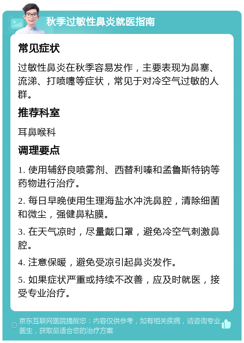 秋季过敏性鼻炎就医指南 常见症状 过敏性鼻炎在秋季容易发作，主要表现为鼻塞、流涕、打喷嚏等症状，常见于对冷空气过敏的人群。 推荐科室 耳鼻喉科 调理要点 1. 使用辅舒良喷雾剂、西替利嗪和孟鲁斯特钠等药物进行治疗。 2. 每日早晚使用生理海盐水冲洗鼻腔，清除细菌和微尘，强健鼻粘膜。 3. 在天气凉时，尽量戴口罩，避免冷空气刺激鼻腔。 4. 注意保暖，避免受凉引起鼻炎发作。 5. 如果症状严重或持续不改善，应及时就医，接受专业治疗。