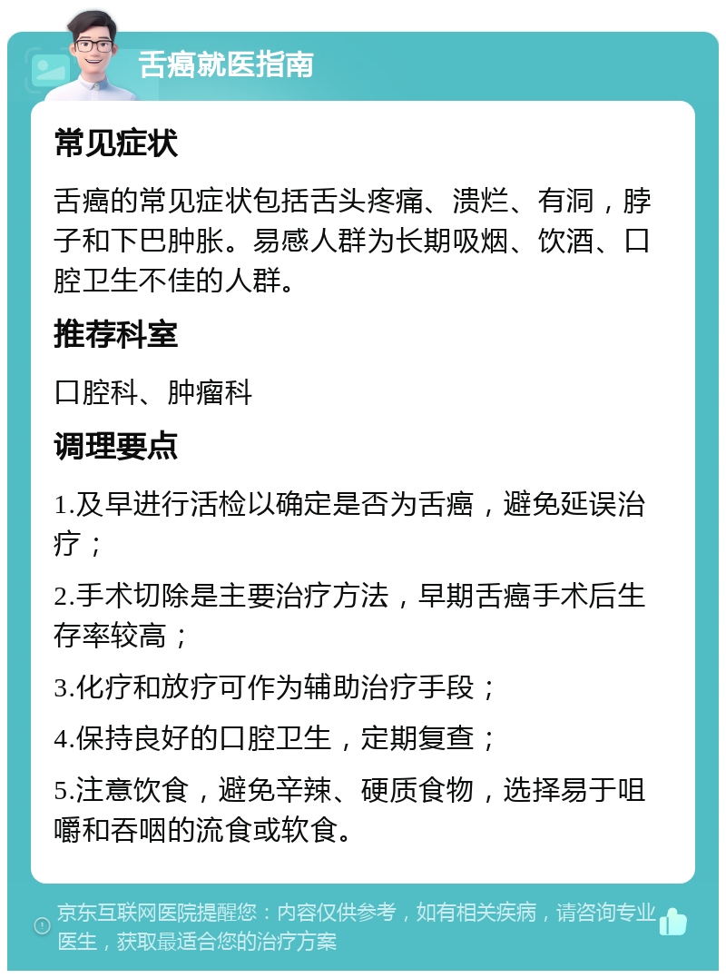 舌癌就医指南 常见症状 舌癌的常见症状包括舌头疼痛、溃烂、有洞，脖子和下巴肿胀。易感人群为长期吸烟、饮酒、口腔卫生不佳的人群。 推荐科室 口腔科、肿瘤科 调理要点 1.及早进行活检以确定是否为舌癌，避免延误治疗； 2.手术切除是主要治疗方法，早期舌癌手术后生存率较高； 3.化疗和放疗可作为辅助治疗手段； 4.保持良好的口腔卫生，定期复查； 5.注意饮食，避免辛辣、硬质食物，选择易于咀嚼和吞咽的流食或软食。