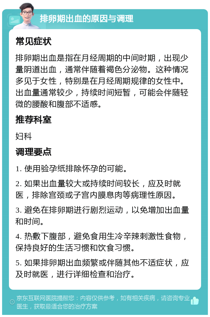 排卵期出血的原因与调理 常见症状 排卵期出血是指在月经周期的中间时期，出现少量阴道出血，通常伴随着褐色分泌物。这种情况多见于女性，特别是在月经周期规律的女性中。出血量通常较少，持续时间短暂，可能会伴随轻微的腰酸和腹部不适感。 推荐科室 妇科 调理要点 1. 使用验孕纸排除怀孕的可能。 2. 如果出血量较大或持续时间较长，应及时就医，排除宫颈或子宫内膜息肉等病理性原因。 3. 避免在排卵期进行剧烈运动，以免增加出血量和时间。 4. 热敷下腹部，避免食用生冷辛辣刺激性食物，保持良好的生活习惯和饮食习惯。 5. 如果排卵期出血频繁或伴随其他不适症状，应及时就医，进行详细检查和治疗。