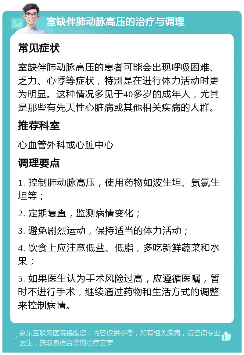 室缺伴肺动脉高压的治疗与调理 常见症状 室缺伴肺动脉高压的患者可能会出现呼吸困难、乏力、心悸等症状，特别是在进行体力活动时更为明显。这种情况多见于40多岁的成年人，尤其是那些有先天性心脏病或其他相关疾病的人群。 推荐科室 心血管外科或心脏中心 调理要点 1. 控制肺动脉高压，使用药物如波生坦、氨氯生坦等； 2. 定期复查，监测病情变化； 3. 避免剧烈运动，保持适当的体力活动； 4. 饮食上应注意低盐、低脂，多吃新鲜蔬菜和水果； 5. 如果医生认为手术风险过高，应遵循医嘱，暂时不进行手术，继续通过药物和生活方式的调整来控制病情。