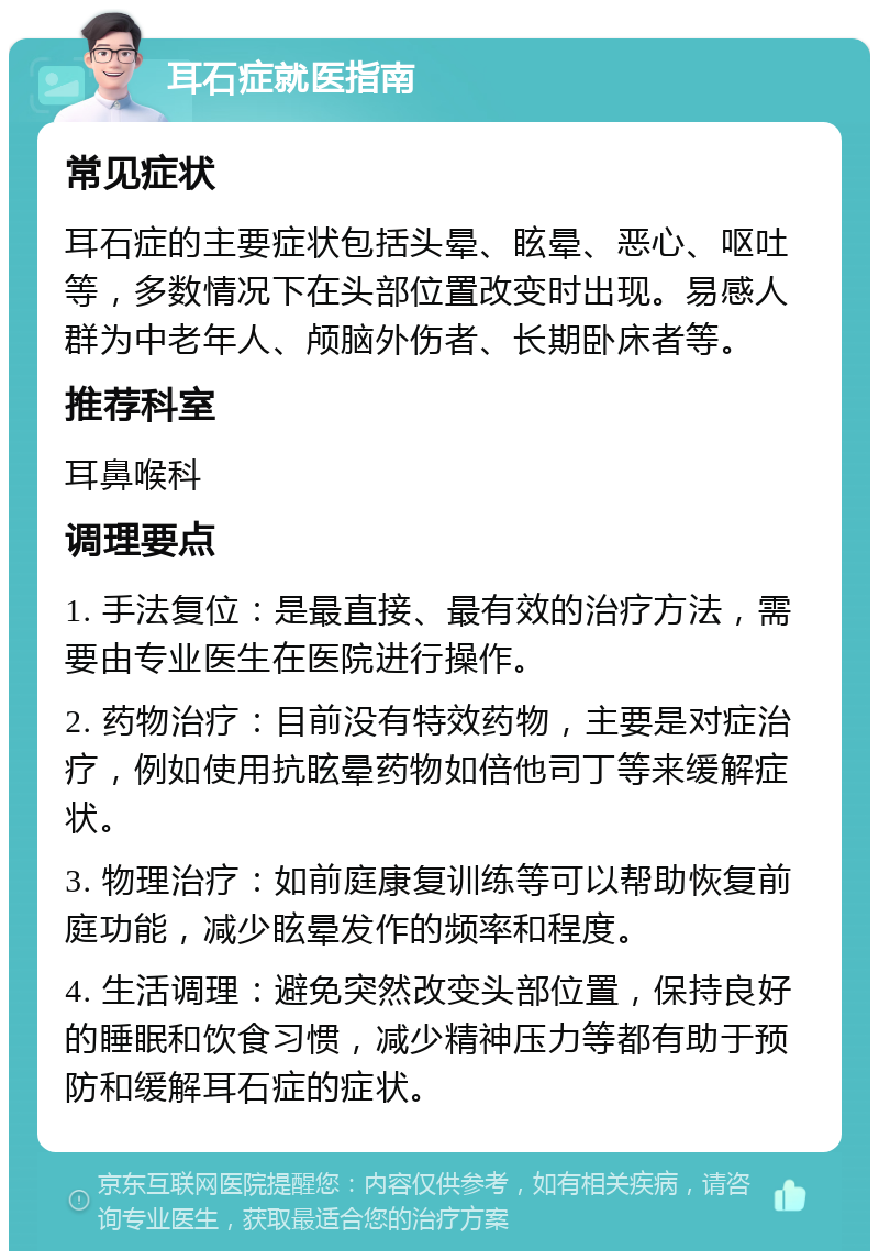 耳石症就医指南 常见症状 耳石症的主要症状包括头晕、眩晕、恶心、呕吐等，多数情况下在头部位置改变时出现。易感人群为中老年人、颅脑外伤者、长期卧床者等。 推荐科室 耳鼻喉科 调理要点 1. 手法复位：是最直接、最有效的治疗方法，需要由专业医生在医院进行操作。 2. 药物治疗：目前没有特效药物，主要是对症治疗，例如使用抗眩晕药物如倍他司丁等来缓解症状。 3. 物理治疗：如前庭康复训练等可以帮助恢复前庭功能，减少眩晕发作的频率和程度。 4. 生活调理：避免突然改变头部位置，保持良好的睡眠和饮食习惯，减少精神压力等都有助于预防和缓解耳石症的症状。