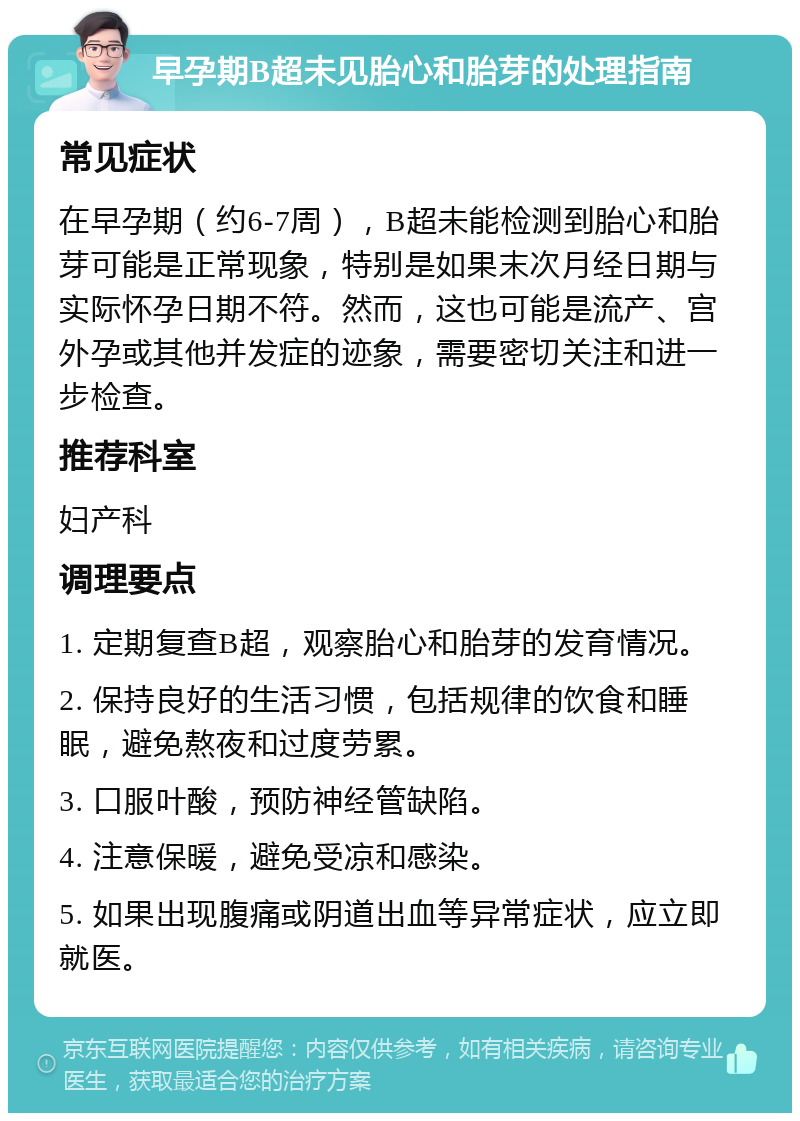 早孕期B超未见胎心和胎芽的处理指南 常见症状 在早孕期（约6-7周），B超未能检测到胎心和胎芽可能是正常现象，特别是如果末次月经日期与实际怀孕日期不符。然而，这也可能是流产、宫外孕或其他并发症的迹象，需要密切关注和进一步检查。 推荐科室 妇产科 调理要点 1. 定期复查B超，观察胎心和胎芽的发育情况。 2. 保持良好的生活习惯，包括规律的饮食和睡眠，避免熬夜和过度劳累。 3. 口服叶酸，预防神经管缺陷。 4. 注意保暖，避免受凉和感染。 5. 如果出现腹痛或阴道出血等异常症状，应立即就医。