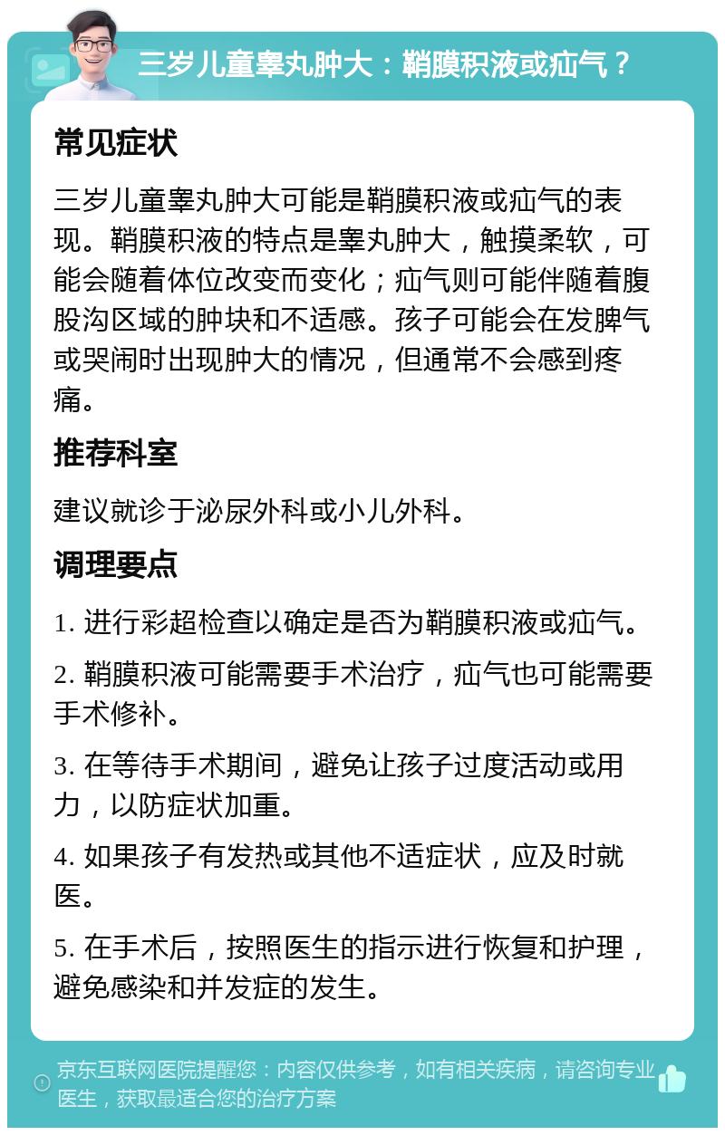 三岁儿童睾丸肿大：鞘膜积液或疝气？ 常见症状 三岁儿童睾丸肿大可能是鞘膜积液或疝气的表现。鞘膜积液的特点是睾丸肿大，触摸柔软，可能会随着体位改变而变化；疝气则可能伴随着腹股沟区域的肿块和不适感。孩子可能会在发脾气或哭闹时出现肿大的情况，但通常不会感到疼痛。 推荐科室 建议就诊于泌尿外科或小儿外科。 调理要点 1. 进行彩超检查以确定是否为鞘膜积液或疝气。 2. 鞘膜积液可能需要手术治疗，疝气也可能需要手术修补。 3. 在等待手术期间，避免让孩子过度活动或用力，以防症状加重。 4. 如果孩子有发热或其他不适症状，应及时就医。 5. 在手术后，按照医生的指示进行恢复和护理，避免感染和并发症的发生。