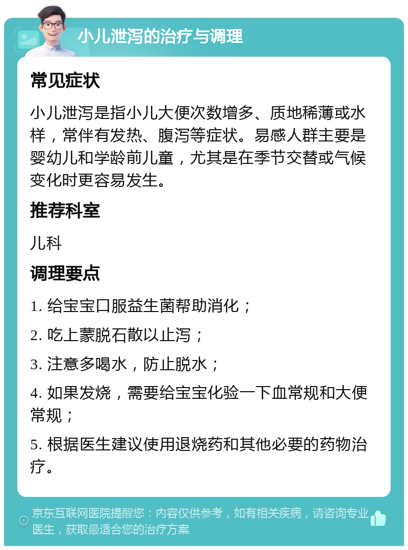 小儿泄泻的治疗与调理 常见症状 小儿泄泻是指小儿大便次数增多、质地稀薄或水样，常伴有发热、腹泻等症状。易感人群主要是婴幼儿和学龄前儿童，尤其是在季节交替或气候变化时更容易发生。 推荐科室 儿科 调理要点 1. 给宝宝口服益生菌帮助消化； 2. 吃上蒙脱石散以止泻； 3. 注意多喝水，防止脱水； 4. 如果发烧，需要给宝宝化验一下血常规和大便常规； 5. 根据医生建议使用退烧药和其他必要的药物治疗。