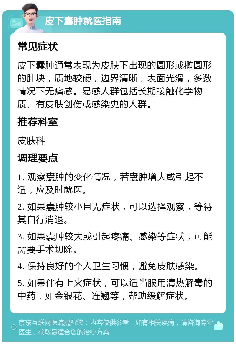 皮下囊肿就医指南 常见症状 皮下囊肿通常表现为皮肤下出现的圆形或椭圆形的肿块，质地较硬，边界清晰，表面光滑，多数情况下无痛感。易感人群包括长期接触化学物质、有皮肤创伤或感染史的人群。 推荐科室 皮肤科 调理要点 1. 观察囊肿的变化情况，若囊肿增大或引起不适，应及时就医。 2. 如果囊肿较小且无症状，可以选择观察，等待其自行消退。 3. 如果囊肿较大或引起疼痛、感染等症状，可能需要手术切除。 4. 保持良好的个人卫生习惯，避免皮肤感染。 5. 如果伴有上火症状，可以适当服用清热解毒的中药，如金银花、连翘等，帮助缓解症状。