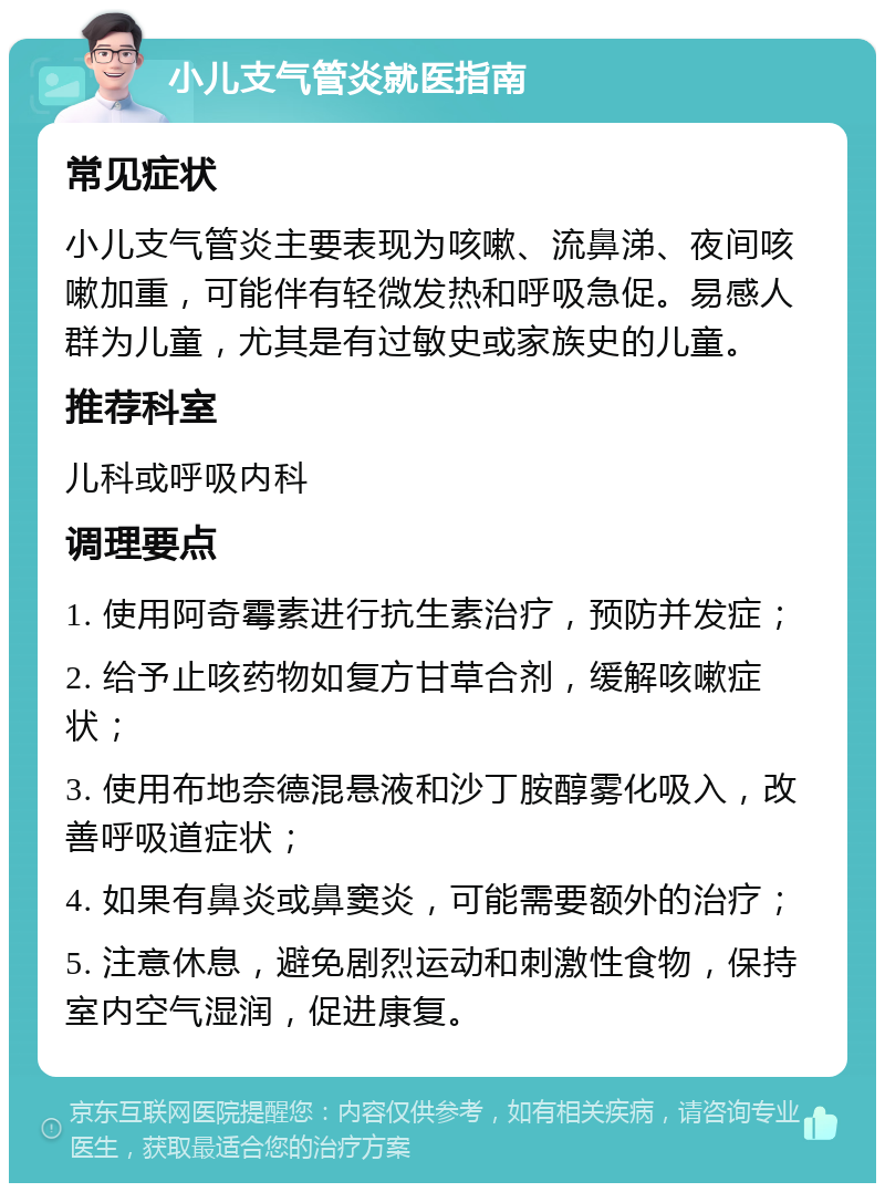 小儿支气管炎就医指南 常见症状 小儿支气管炎主要表现为咳嗽、流鼻涕、夜间咳嗽加重，可能伴有轻微发热和呼吸急促。易感人群为儿童，尤其是有过敏史或家族史的儿童。 推荐科室 儿科或呼吸内科 调理要点 1. 使用阿奇霉素进行抗生素治疗，预防并发症； 2. 给予止咳药物如复方甘草合剂，缓解咳嗽症状； 3. 使用布地奈德混悬液和沙丁胺醇雾化吸入，改善呼吸道症状； 4. 如果有鼻炎或鼻窦炎，可能需要额外的治疗； 5. 注意休息，避免剧烈运动和刺激性食物，保持室内空气湿润，促进康复。