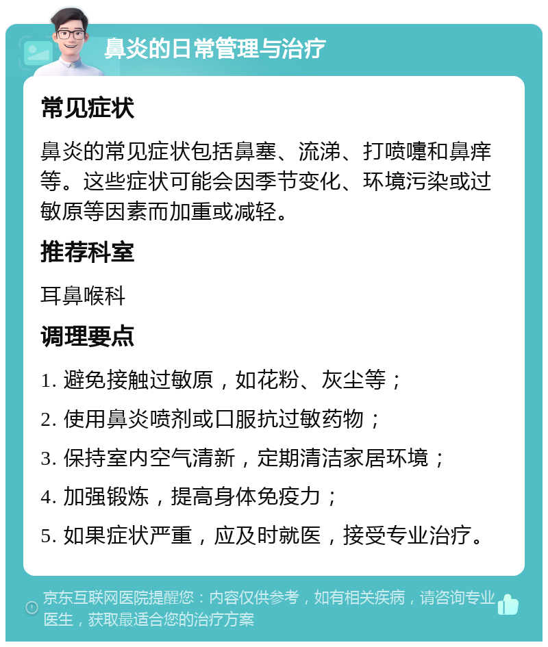 鼻炎的日常管理与治疗 常见症状 鼻炎的常见症状包括鼻塞、流涕、打喷嚏和鼻痒等。这些症状可能会因季节变化、环境污染或过敏原等因素而加重或减轻。 推荐科室 耳鼻喉科 调理要点 1. 避免接触过敏原，如花粉、灰尘等； 2. 使用鼻炎喷剂或口服抗过敏药物； 3. 保持室内空气清新，定期清洁家居环境； 4. 加强锻炼，提高身体免疫力； 5. 如果症状严重，应及时就医，接受专业治疗。