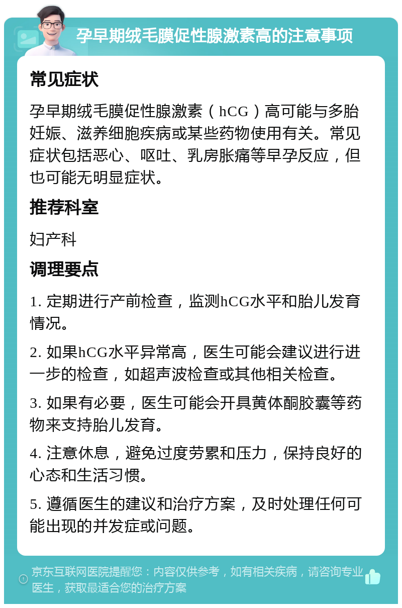 孕早期绒毛膜促性腺激素高的注意事项 常见症状 孕早期绒毛膜促性腺激素（hCG）高可能与多胎妊娠、滋养细胞疾病或某些药物使用有关。常见症状包括恶心、呕吐、乳房胀痛等早孕反应，但也可能无明显症状。 推荐科室 妇产科 调理要点 1. 定期进行产前检查，监测hCG水平和胎儿发育情况。 2. 如果hCG水平异常高，医生可能会建议进行进一步的检查，如超声波检查或其他相关检查。 3. 如果有必要，医生可能会开具黄体酮胶囊等药物来支持胎儿发育。 4. 注意休息，避免过度劳累和压力，保持良好的心态和生活习惯。 5. 遵循医生的建议和治疗方案，及时处理任何可能出现的并发症或问题。