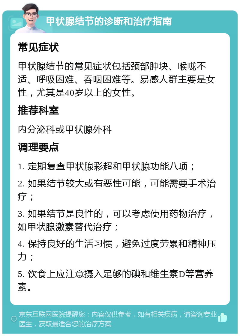 甲状腺结节的诊断和治疗指南 常见症状 甲状腺结节的常见症状包括颈部肿块、喉咙不适、呼吸困难、吞咽困难等。易感人群主要是女性，尤其是40岁以上的女性。 推荐科室 内分泌科或甲状腺外科 调理要点 1. 定期复查甲状腺彩超和甲状腺功能八项； 2. 如果结节较大或有恶性可能，可能需要手术治疗； 3. 如果结节是良性的，可以考虑使用药物治疗，如甲状腺激素替代治疗； 4. 保持良好的生活习惯，避免过度劳累和精神压力； 5. 饮食上应注意摄入足够的碘和维生素D等营养素。