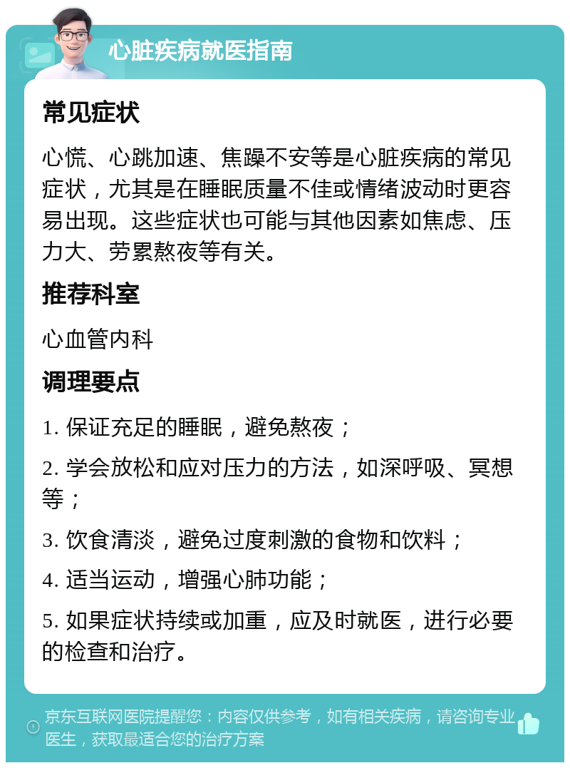 心脏疾病就医指南 常见症状 心慌、心跳加速、焦躁不安等是心脏疾病的常见症状，尤其是在睡眠质量不佳或情绪波动时更容易出现。这些症状也可能与其他因素如焦虑、压力大、劳累熬夜等有关。 推荐科室 心血管内科 调理要点 1. 保证充足的睡眠，避免熬夜； 2. 学会放松和应对压力的方法，如深呼吸、冥想等； 3. 饮食清淡，避免过度刺激的食物和饮料； 4. 适当运动，增强心肺功能； 5. 如果症状持续或加重，应及时就医，进行必要的检查和治疗。