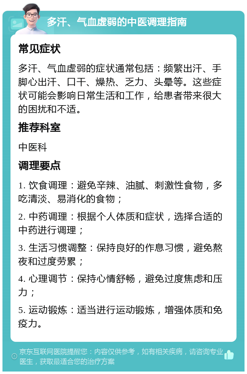 多汗、气血虚弱的中医调理指南 常见症状 多汗、气血虚弱的症状通常包括：频繁出汗、手脚心出汗、口干、燥热、乏力、头晕等。这些症状可能会影响日常生活和工作，给患者带来很大的困扰和不适。 推荐科室 中医科 调理要点 1. 饮食调理：避免辛辣、油腻、刺激性食物，多吃清淡、易消化的食物； 2. 中药调理：根据个人体质和症状，选择合适的中药进行调理； 3. 生活习惯调整：保持良好的作息习惯，避免熬夜和过度劳累； 4. 心理调节：保持心情舒畅，避免过度焦虑和压力； 5. 运动锻炼：适当进行运动锻炼，增强体质和免疫力。