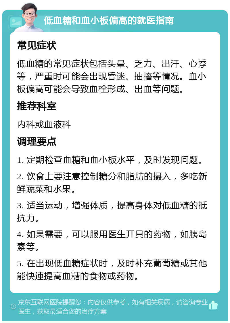 低血糖和血小板偏高的就医指南 常见症状 低血糖的常见症状包括头晕、乏力、出汗、心悸等，严重时可能会出现昏迷、抽搐等情况。血小板偏高可能会导致血栓形成、出血等问题。 推荐科室 内科或血液科 调理要点 1. 定期检查血糖和血小板水平，及时发现问题。 2. 饮食上要注意控制糖分和脂肪的摄入，多吃新鲜蔬菜和水果。 3. 适当运动，增强体质，提高身体对低血糖的抵抗力。 4. 如果需要，可以服用医生开具的药物，如胰岛素等。 5. 在出现低血糖症状时，及时补充葡萄糖或其他能快速提高血糖的食物或药物。