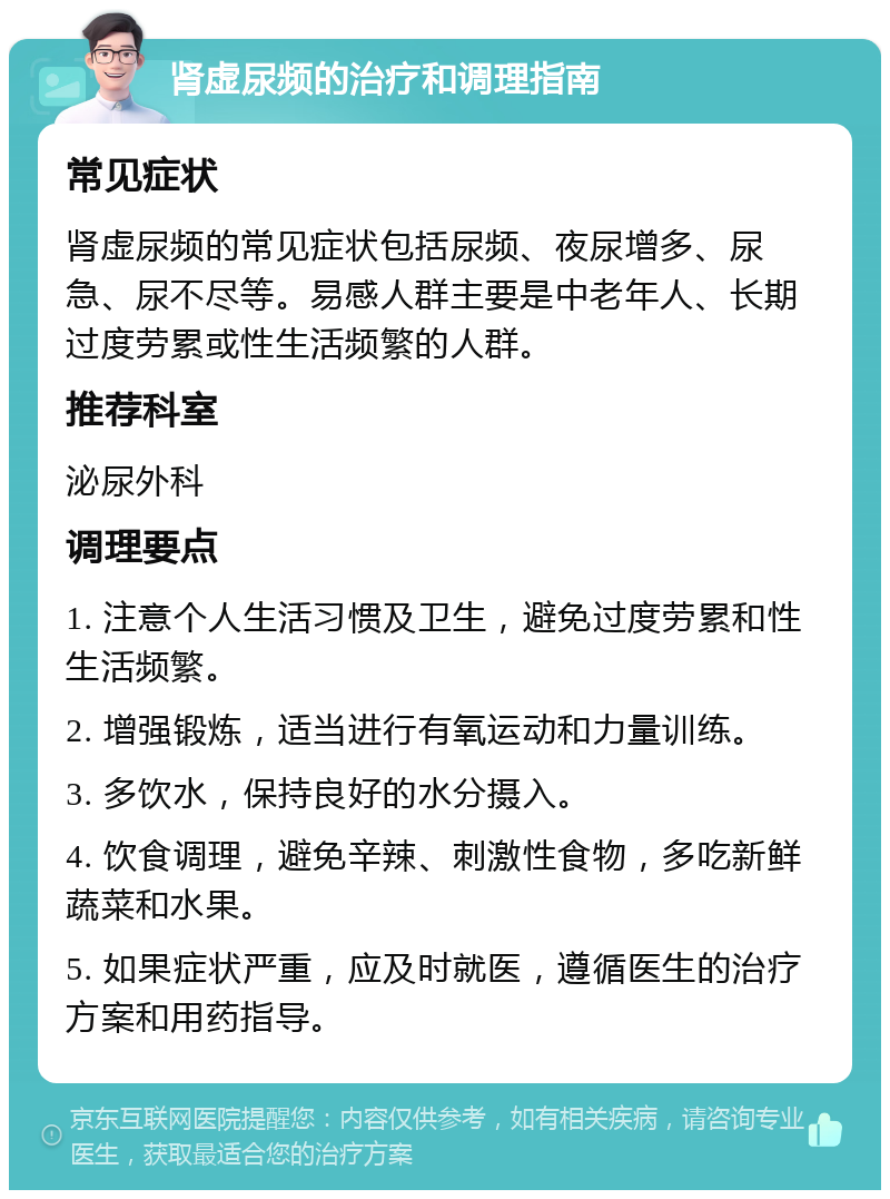 肾虚尿频的治疗和调理指南 常见症状 肾虚尿频的常见症状包括尿频、夜尿增多、尿急、尿不尽等。易感人群主要是中老年人、长期过度劳累或性生活频繁的人群。 推荐科室 泌尿外科 调理要点 1. 注意个人生活习惯及卫生，避免过度劳累和性生活频繁。 2. 增强锻炼，适当进行有氧运动和力量训练。 3. 多饮水，保持良好的水分摄入。 4. 饮食调理，避免辛辣、刺激性食物，多吃新鲜蔬菜和水果。 5. 如果症状严重，应及时就医，遵循医生的治疗方案和用药指导。