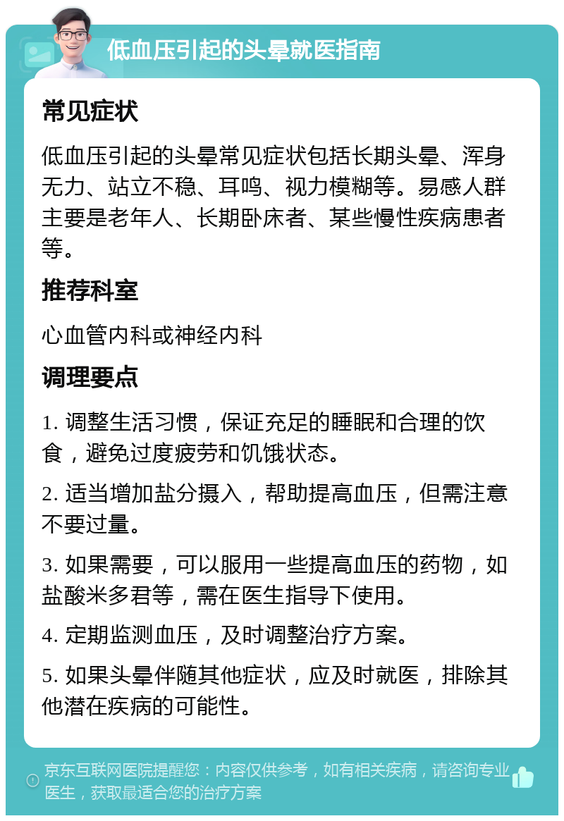 低血压引起的头晕就医指南 常见症状 低血压引起的头晕常见症状包括长期头晕、浑身无力、站立不稳、耳鸣、视力模糊等。易感人群主要是老年人、长期卧床者、某些慢性疾病患者等。 推荐科室 心血管内科或神经内科 调理要点 1. 调整生活习惯，保证充足的睡眠和合理的饮食，避免过度疲劳和饥饿状态。 2. 适当增加盐分摄入，帮助提高血压，但需注意不要过量。 3. 如果需要，可以服用一些提高血压的药物，如盐酸米多君等，需在医生指导下使用。 4. 定期监测血压，及时调整治疗方案。 5. 如果头晕伴随其他症状，应及时就医，排除其他潜在疾病的可能性。