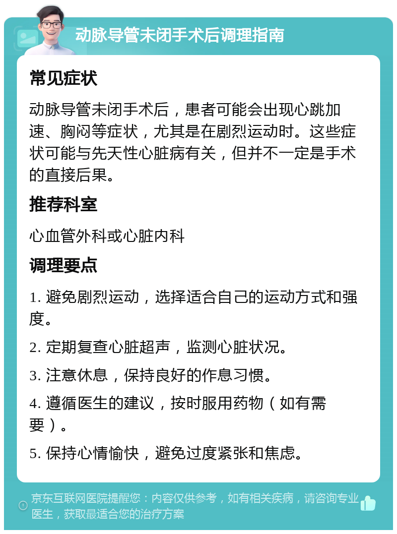 动脉导管未闭手术后调理指南 常见症状 动脉导管未闭手术后，患者可能会出现心跳加速、胸闷等症状，尤其是在剧烈运动时。这些症状可能与先天性心脏病有关，但并不一定是手术的直接后果。 推荐科室 心血管外科或心脏内科 调理要点 1. 避免剧烈运动，选择适合自己的运动方式和强度。 2. 定期复查心脏超声，监测心脏状况。 3. 注意休息，保持良好的作息习惯。 4. 遵循医生的建议，按时服用药物（如有需要）。 5. 保持心情愉快，避免过度紧张和焦虑。