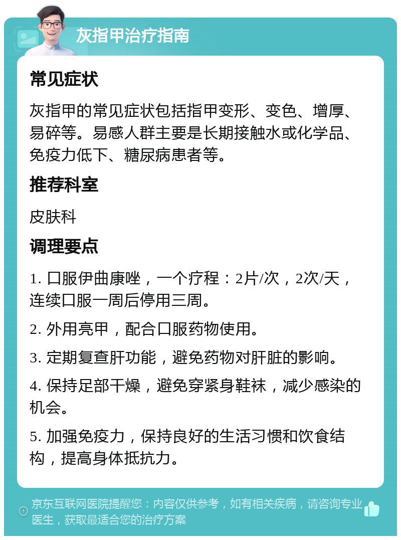 灰指甲治疗指南 常见症状 灰指甲的常见症状包括指甲变形、变色、增厚、易碎等。易感人群主要是长期接触水或化学品、免疫力低下、糖尿病患者等。 推荐科室 皮肤科 调理要点 1. 口服伊曲康唑，一个疗程：2片/次，2次/天，连续口服一周后停用三周。 2. 外用亮甲，配合口服药物使用。 3. 定期复查肝功能，避免药物对肝脏的影响。 4. 保持足部干燥，避免穿紧身鞋袜，减少感染的机会。 5. 加强免疫力，保持良好的生活习惯和饮食结构，提高身体抵抗力。