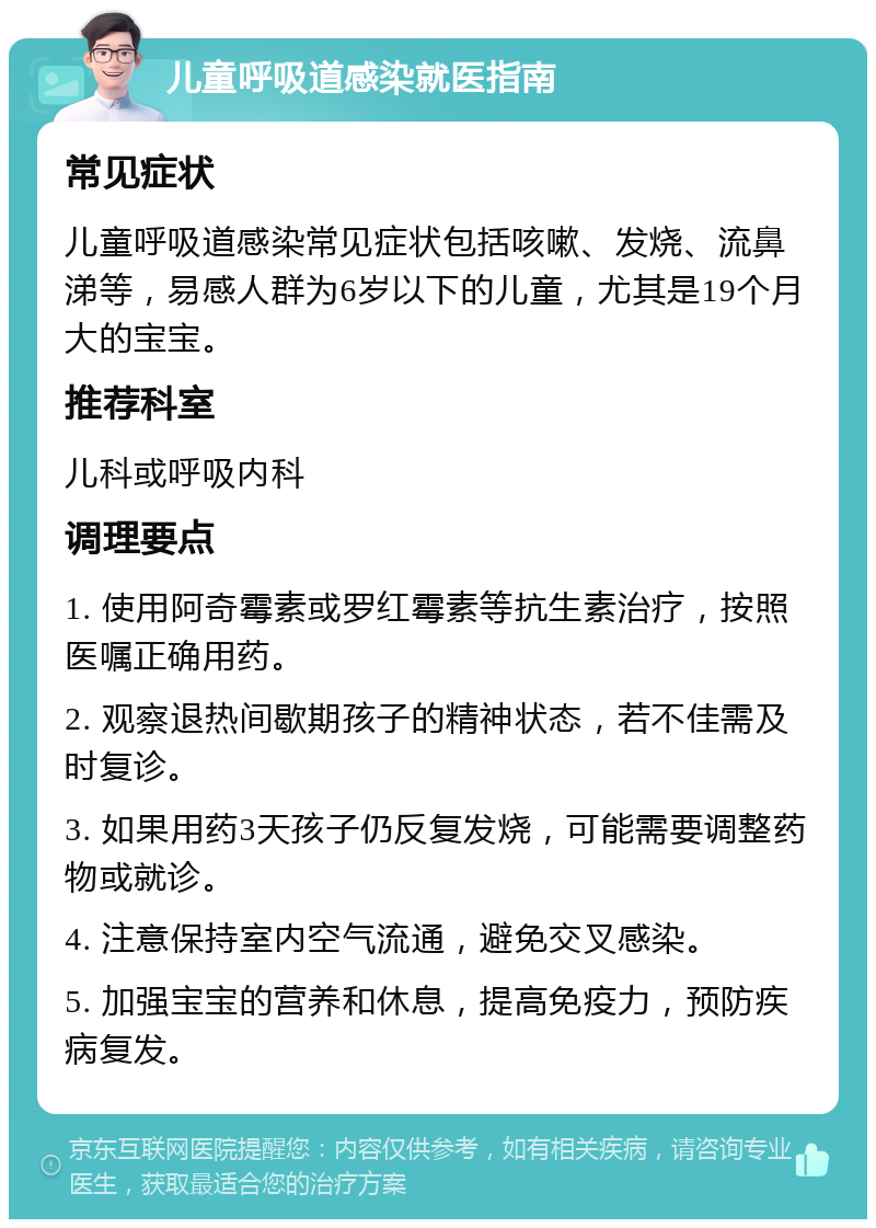 儿童呼吸道感染就医指南 常见症状 儿童呼吸道感染常见症状包括咳嗽、发烧、流鼻涕等，易感人群为6岁以下的儿童，尤其是19个月大的宝宝。 推荐科室 儿科或呼吸内科 调理要点 1. 使用阿奇霉素或罗红霉素等抗生素治疗，按照医嘱正确用药。 2. 观察退热间歇期孩子的精神状态，若不佳需及时复诊。 3. 如果用药3天孩子仍反复发烧，可能需要调整药物或就诊。 4. 注意保持室内空气流通，避免交叉感染。 5. 加强宝宝的营养和休息，提高免疫力，预防疾病复发。