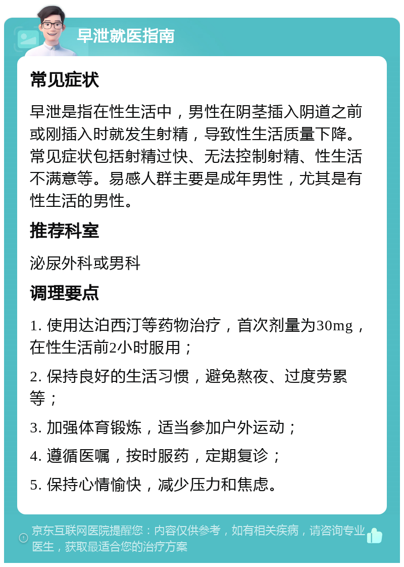 早泄就医指南 常见症状 早泄是指在性生活中，男性在阴茎插入阴道之前或刚插入时就发生射精，导致性生活质量下降。常见症状包括射精过快、无法控制射精、性生活不满意等。易感人群主要是成年男性，尤其是有性生活的男性。 推荐科室 泌尿外科或男科 调理要点 1. 使用达泊西汀等药物治疗，首次剂量为30mg，在性生活前2小时服用； 2. 保持良好的生活习惯，避免熬夜、过度劳累等； 3. 加强体育锻炼，适当参加户外运动； 4. 遵循医嘱，按时服药，定期复诊； 5. 保持心情愉快，减少压力和焦虑。