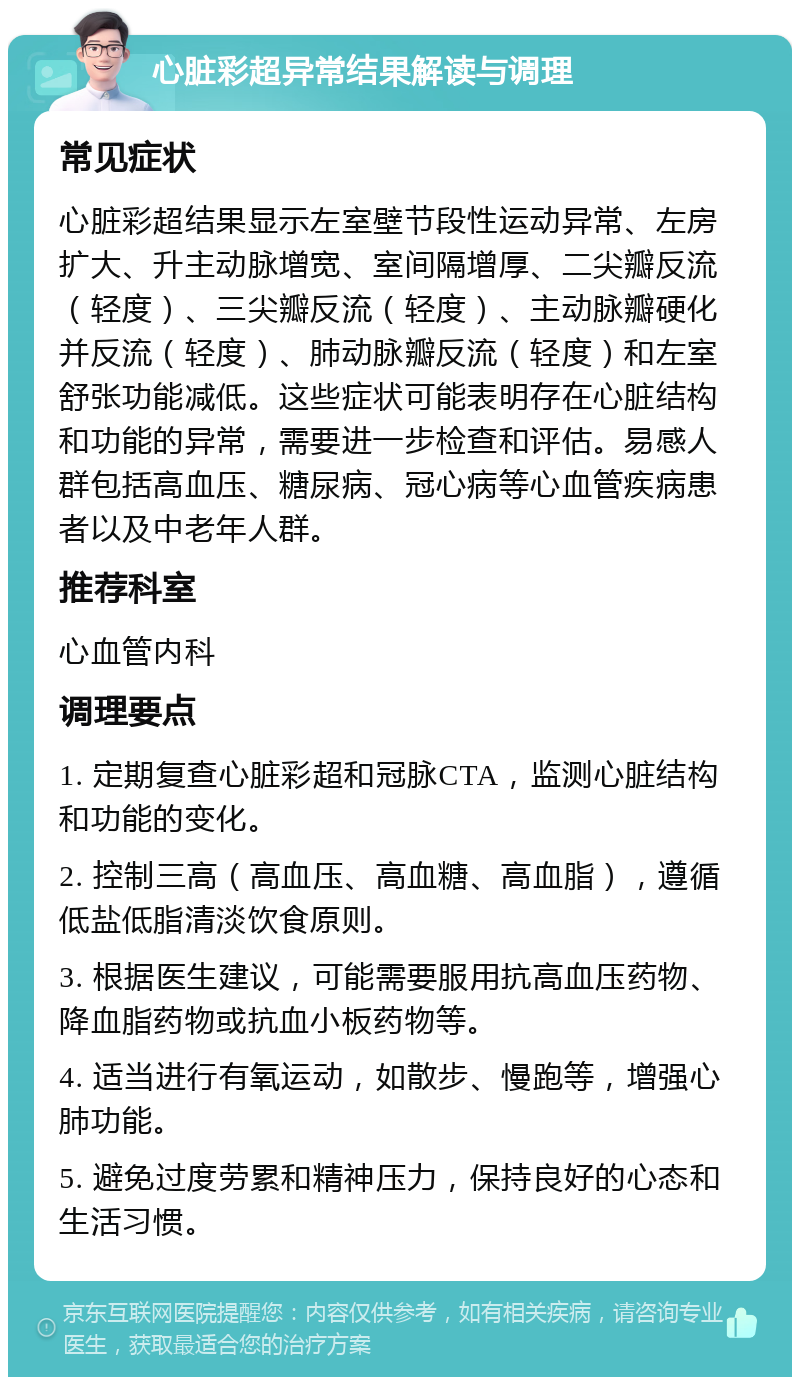 心脏彩超异常结果解读与调理 常见症状 心脏彩超结果显示左室壁节段性运动异常、左房扩大、升主动脉增宽、室间隔增厚、二尖瓣反流（轻度）、三尖瓣反流（轻度）、主动脉瓣硬化并反流（轻度）、肺动脉瓣反流（轻度）和左室舒张功能减低。这些症状可能表明存在心脏结构和功能的异常，需要进一步检查和评估。易感人群包括高血压、糖尿病、冠心病等心血管疾病患者以及中老年人群。 推荐科室 心血管内科 调理要点 1. 定期复查心脏彩超和冠脉CTA，监测心脏结构和功能的变化。 2. 控制三高（高血压、高血糖、高血脂），遵循低盐低脂清淡饮食原则。 3. 根据医生建议，可能需要服用抗高血压药物、降血脂药物或抗血小板药物等。 4. 适当进行有氧运动，如散步、慢跑等，增强心肺功能。 5. 避免过度劳累和精神压力，保持良好的心态和生活习惯。