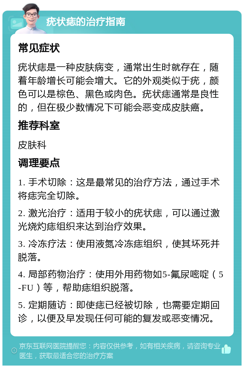 疣状痣的治疗指南 常见症状 疣状痣是一种皮肤病变，通常出生时就存在，随着年龄增长可能会增大。它的外观类似于疣，颜色可以是棕色、黑色或肉色。疣状痣通常是良性的，但在极少数情况下可能会恶变成皮肤癌。 推荐科室 皮肤科 调理要点 1. 手术切除：这是最常见的治疗方法，通过手术将痣完全切除。 2. 激光治疗：适用于较小的疣状痣，可以通过激光烧灼痣组织来达到治疗效果。 3. 冷冻疗法：使用液氮冷冻痣组织，使其坏死并脱落。 4. 局部药物治疗：使用外用药物如5-氟尿嘧啶（5-FU）等，帮助痣组织脱落。 5. 定期随访：即使痣已经被切除，也需要定期回诊，以便及早发现任何可能的复发或恶变情况。