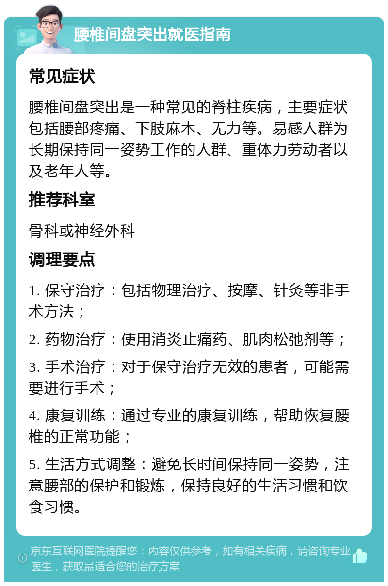 腰椎间盘突出就医指南 常见症状 腰椎间盘突出是一种常见的脊柱疾病，主要症状包括腰部疼痛、下肢麻木、无力等。易感人群为长期保持同一姿势工作的人群、重体力劳动者以及老年人等。 推荐科室 骨科或神经外科 调理要点 1. 保守治疗：包括物理治疗、按摩、针灸等非手术方法； 2. 药物治疗：使用消炎止痛药、肌肉松弛剂等； 3. 手术治疗：对于保守治疗无效的患者，可能需要进行手术； 4. 康复训练：通过专业的康复训练，帮助恢复腰椎的正常功能； 5. 生活方式调整：避免长时间保持同一姿势，注意腰部的保护和锻炼，保持良好的生活习惯和饮食习惯。