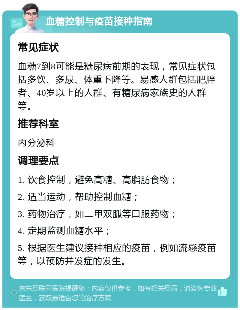 血糖控制与疫苗接种指南 常见症状 血糖7到8可能是糖尿病前期的表现，常见症状包括多饮、多尿、体重下降等。易感人群包括肥胖者、40岁以上的人群、有糖尿病家族史的人群等。 推荐科室 内分泌科 调理要点 1. 饮食控制，避免高糖、高脂肪食物； 2. 适当运动，帮助控制血糖； 3. 药物治疗，如二甲双胍等口服药物； 4. 定期监测血糖水平； 5. 根据医生建议接种相应的疫苗，例如流感疫苗等，以预防并发症的发生。