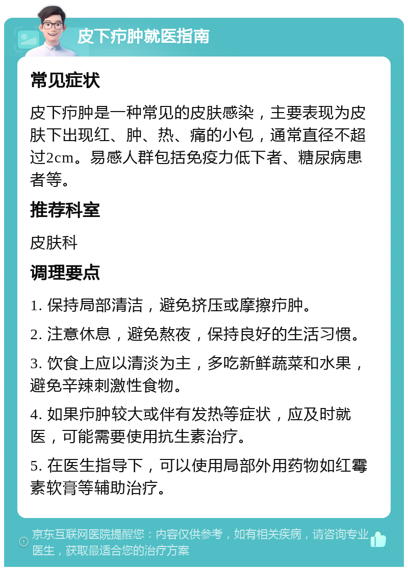 皮下疖肿就医指南 常见症状 皮下疖肿是一种常见的皮肤感染，主要表现为皮肤下出现红、肿、热、痛的小包，通常直径不超过2cm。易感人群包括免疫力低下者、糖尿病患者等。 推荐科室 皮肤科 调理要点 1. 保持局部清洁，避免挤压或摩擦疖肿。 2. 注意休息，避免熬夜，保持良好的生活习惯。 3. 饮食上应以清淡为主，多吃新鲜蔬菜和水果，避免辛辣刺激性食物。 4. 如果疖肿较大或伴有发热等症状，应及时就医，可能需要使用抗生素治疗。 5. 在医生指导下，可以使用局部外用药物如红霉素软膏等辅助治疗。