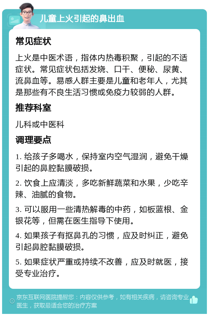 儿童上火引起的鼻出血 常见症状 上火是中医术语，指体内热毒积聚，引起的不适症状。常见症状包括发烧、口干、便秘、尿黄、流鼻血等。易感人群主要是儿童和老年人，尤其是那些有不良生活习惯或免疫力较弱的人群。 推荐科室 儿科或中医科 调理要点 1. 给孩子多喝水，保持室内空气湿润，避免干燥引起的鼻腔黏膜破损。 2. 饮食上应清淡，多吃新鲜蔬菜和水果，少吃辛辣、油腻的食物。 3. 可以服用一些清热解毒的中药，如板蓝根、金银花等，但需在医生指导下使用。 4. 如果孩子有抠鼻孔的习惯，应及时纠正，避免引起鼻腔黏膜破损。 5. 如果症状严重或持续不改善，应及时就医，接受专业治疗。