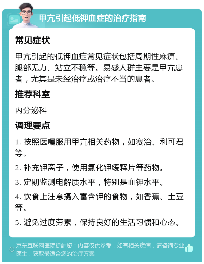 甲亢引起低钾血症的治疗指南 常见症状 甲亢引起的低钾血症常见症状包括周期性麻痹、腿部无力、站立不稳等。易感人群主要是甲亢患者，尤其是未经治疗或治疗不当的患者。 推荐科室 内分泌科 调理要点 1. 按照医嘱服用甲亢相关药物，如赛治、利可君等。 2. 补充钾离子，使用氯化钾缓释片等药物。 3. 定期监测电解质水平，特别是血钾水平。 4. 饮食上注意摄入富含钾的食物，如香蕉、土豆等。 5. 避免过度劳累，保持良好的生活习惯和心态。