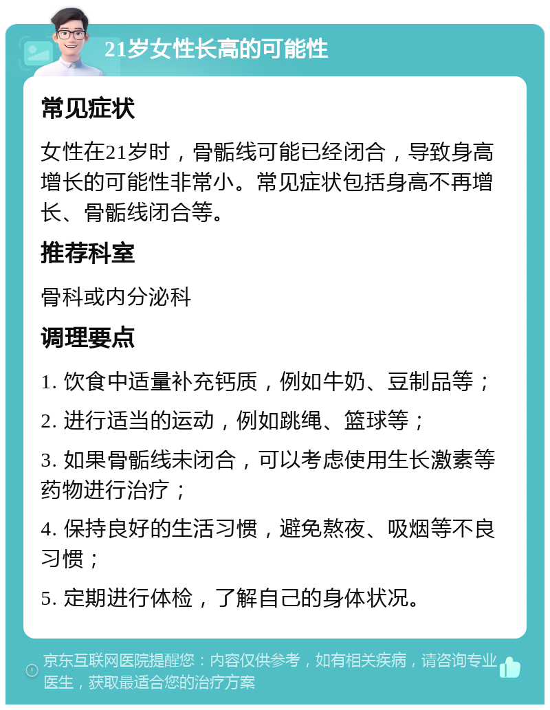 21岁女性长高的可能性 常见症状 女性在21岁时，骨骺线可能已经闭合，导致身高增长的可能性非常小。常见症状包括身高不再增长、骨骺线闭合等。 推荐科室 骨科或内分泌科 调理要点 1. 饮食中适量补充钙质，例如牛奶、豆制品等； 2. 进行适当的运动，例如跳绳、篮球等； 3. 如果骨骺线未闭合，可以考虑使用生长激素等药物进行治疗； 4. 保持良好的生活习惯，避免熬夜、吸烟等不良习惯； 5. 定期进行体检，了解自己的身体状况。