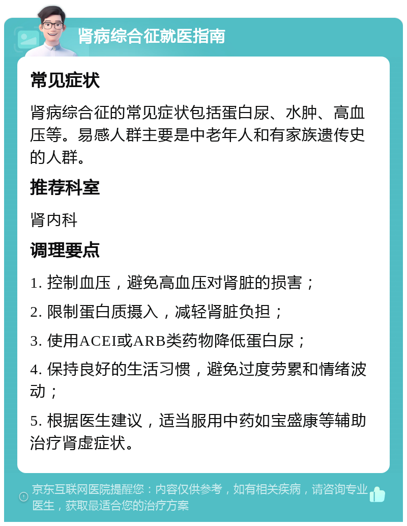 肾病综合征就医指南 常见症状 肾病综合征的常见症状包括蛋白尿、水肿、高血压等。易感人群主要是中老年人和有家族遗传史的人群。 推荐科室 肾内科 调理要点 1. 控制血压，避免高血压对肾脏的损害； 2. 限制蛋白质摄入，减轻肾脏负担； 3. 使用ACEI或ARB类药物降低蛋白尿； 4. 保持良好的生活习惯，避免过度劳累和情绪波动； 5. 根据医生建议，适当服用中药如宝盛康等辅助治疗肾虚症状。