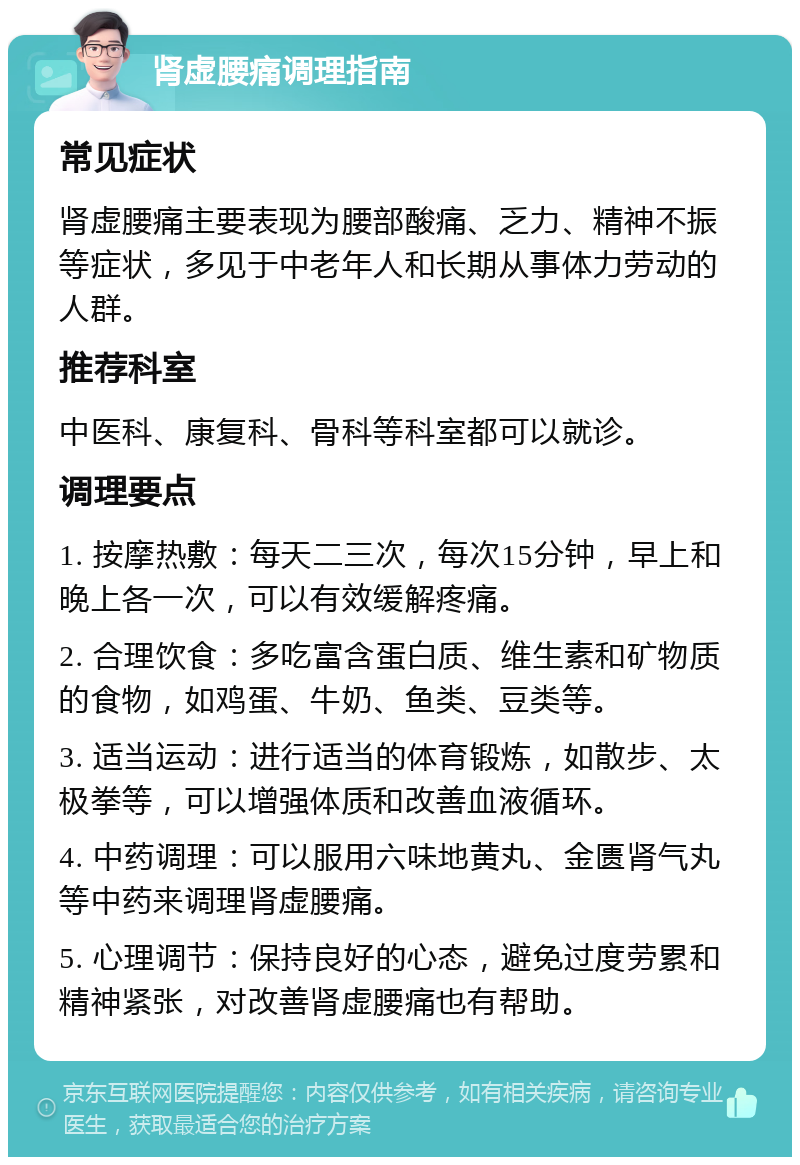 肾虚腰痛调理指南 常见症状 肾虚腰痛主要表现为腰部酸痛、乏力、精神不振等症状，多见于中老年人和长期从事体力劳动的人群。 推荐科室 中医科、康复科、骨科等科室都可以就诊。 调理要点 1. 按摩热敷：每天二三次，每次15分钟，早上和晚上各一次，可以有效缓解疼痛。 2. 合理饮食：多吃富含蛋白质、维生素和矿物质的食物，如鸡蛋、牛奶、鱼类、豆类等。 3. 适当运动：进行适当的体育锻炼，如散步、太极拳等，可以增强体质和改善血液循环。 4. 中药调理：可以服用六味地黄丸、金匮肾气丸等中药来调理肾虚腰痛。 5. 心理调节：保持良好的心态，避免过度劳累和精神紧张，对改善肾虚腰痛也有帮助。