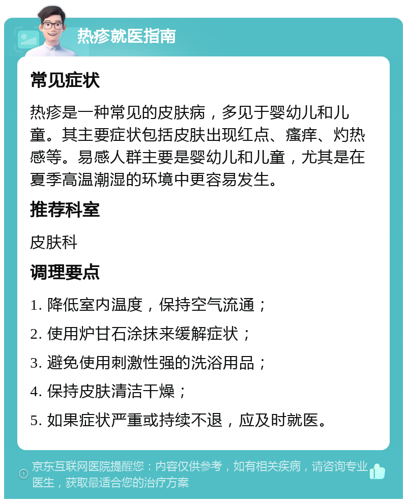 热疹就医指南 常见症状 热疹是一种常见的皮肤病，多见于婴幼儿和儿童。其主要症状包括皮肤出现红点、瘙痒、灼热感等。易感人群主要是婴幼儿和儿童，尤其是在夏季高温潮湿的环境中更容易发生。 推荐科室 皮肤科 调理要点 1. 降低室内温度，保持空气流通； 2. 使用炉甘石涂抹来缓解症状； 3. 避免使用刺激性强的洗浴用品； 4. 保持皮肤清洁干燥； 5. 如果症状严重或持续不退，应及时就医。