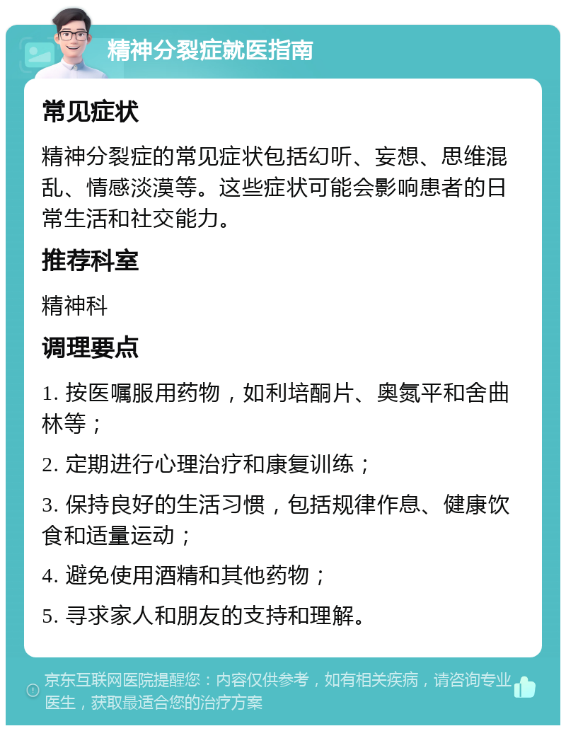 精神分裂症就医指南 常见症状 精神分裂症的常见症状包括幻听、妄想、思维混乱、情感淡漠等。这些症状可能会影响患者的日常生活和社交能力。 推荐科室 精神科 调理要点 1. 按医嘱服用药物，如利培酮片、奥氮平和舍曲林等； 2. 定期进行心理治疗和康复训练； 3. 保持良好的生活习惯，包括规律作息、健康饮食和适量运动； 4. 避免使用酒精和其他药物； 5. 寻求家人和朋友的支持和理解。