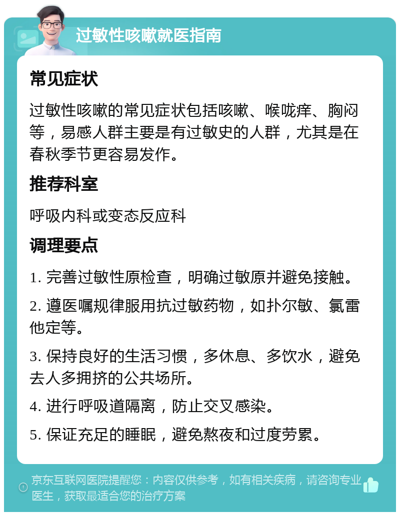 过敏性咳嗽就医指南 常见症状 过敏性咳嗽的常见症状包括咳嗽、喉咙痒、胸闷等，易感人群主要是有过敏史的人群，尤其是在春秋季节更容易发作。 推荐科室 呼吸内科或变态反应科 调理要点 1. 完善过敏性原检查，明确过敏原并避免接触。 2. 遵医嘱规律服用抗过敏药物，如扑尔敏、氯雷他定等。 3. 保持良好的生活习惯，多休息、多饮水，避免去人多拥挤的公共场所。 4. 进行呼吸道隔离，防止交叉感染。 5. 保证充足的睡眠，避免熬夜和过度劳累。