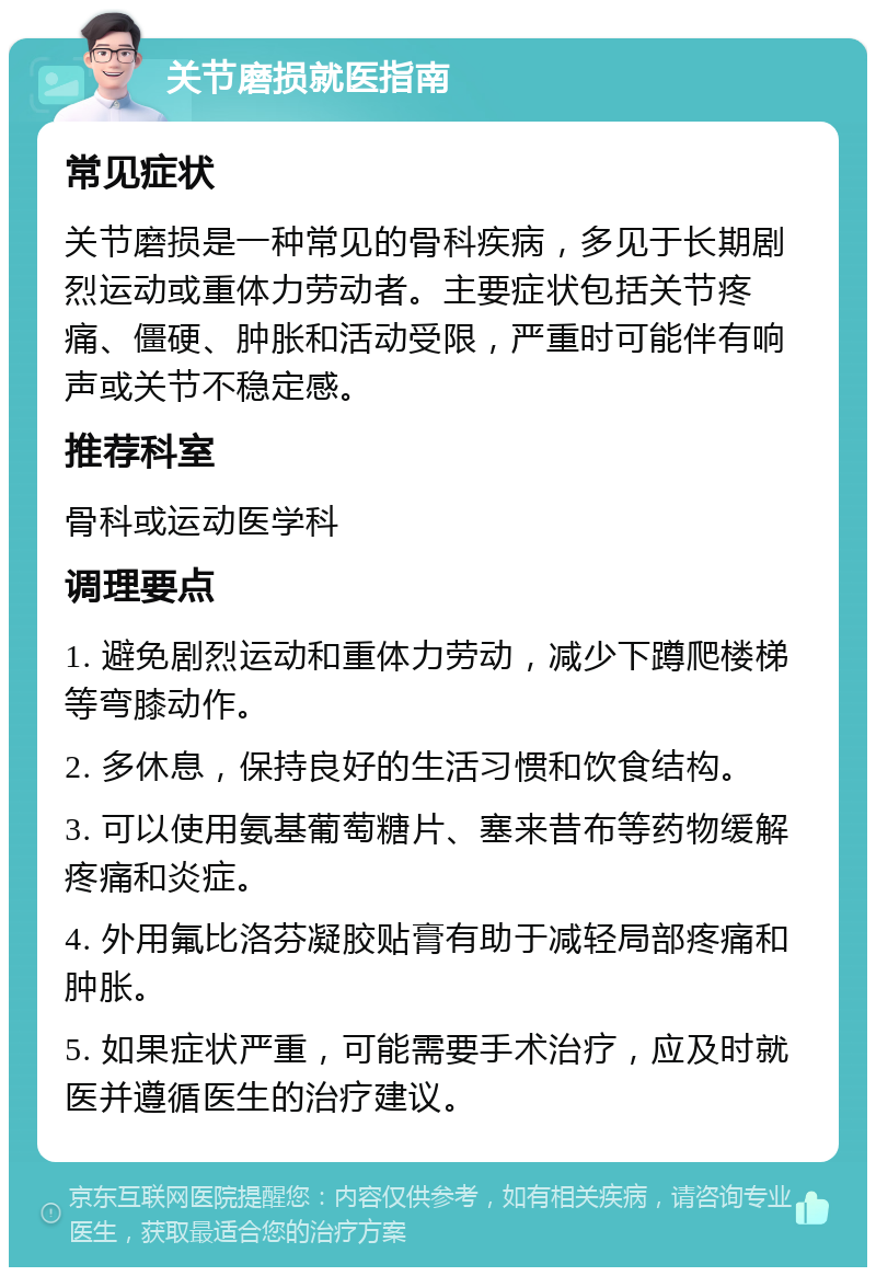 关节磨损就医指南 常见症状 关节磨损是一种常见的骨科疾病，多见于长期剧烈运动或重体力劳动者。主要症状包括关节疼痛、僵硬、肿胀和活动受限，严重时可能伴有响声或关节不稳定感。 推荐科室 骨科或运动医学科 调理要点 1. 避免剧烈运动和重体力劳动，减少下蹲爬楼梯等弯膝动作。 2. 多休息，保持良好的生活习惯和饮食结构。 3. 可以使用氨基葡萄糖片、塞来昔布等药物缓解疼痛和炎症。 4. 外用氟比洛芬凝胶贴膏有助于减轻局部疼痛和肿胀。 5. 如果症状严重，可能需要手术治疗，应及时就医并遵循医生的治疗建议。