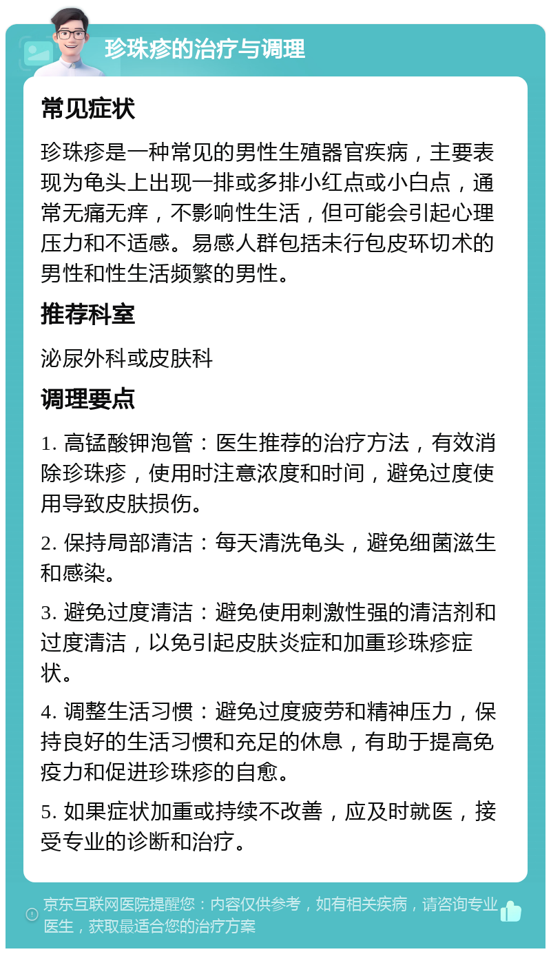 珍珠疹的治疗与调理 常见症状 珍珠疹是一种常见的男性生殖器官疾病，主要表现为龟头上出现一排或多排小红点或小白点，通常无痛无痒，不影响性生活，但可能会引起心理压力和不适感。易感人群包括未行包皮环切术的男性和性生活频繁的男性。 推荐科室 泌尿外科或皮肤科 调理要点 1. 高锰酸钾泡管：医生推荐的治疗方法，有效消除珍珠疹，使用时注意浓度和时间，避免过度使用导致皮肤损伤。 2. 保持局部清洁：每天清洗龟头，避免细菌滋生和感染。 3. 避免过度清洁：避免使用刺激性强的清洁剂和过度清洁，以免引起皮肤炎症和加重珍珠疹症状。 4. 调整生活习惯：避免过度疲劳和精神压力，保持良好的生活习惯和充足的休息，有助于提高免疫力和促进珍珠疹的自愈。 5. 如果症状加重或持续不改善，应及时就医，接受专业的诊断和治疗。