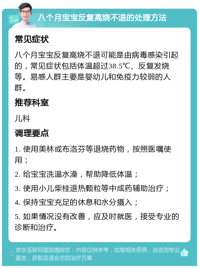 八个月宝宝反复高烧不退的处理方法 常见症状 八个月宝宝反复高烧不退可能是由病毒感染引起的，常见症状包括体温超过38.5℃、反复发烧等。易感人群主要是婴幼儿和免疫力较弱的人群。 推荐科室 儿科 调理要点 1. 使用美林或布洛芬等退烧药物，按照医嘱使用； 2. 给宝宝洗温水澡，帮助降低体温； 3. 使用小儿柴桂退热颗粒等中成药辅助治疗； 4. 保持宝宝充足的休息和水分摄入； 5. 如果情况没有改善，应及时就医，接受专业的诊断和治疗。