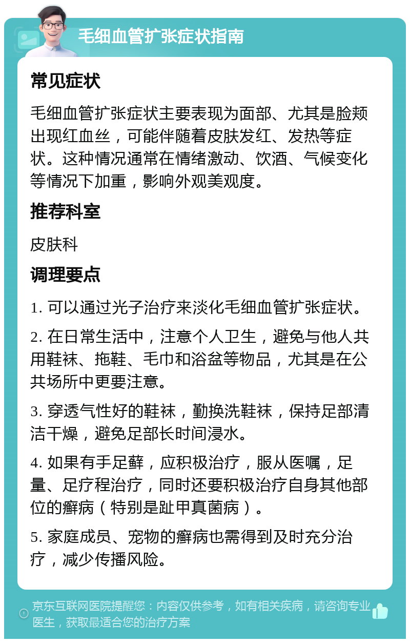 毛细血管扩张症状指南 常见症状 毛细血管扩张症状主要表现为面部、尤其是脸颊出现红血丝，可能伴随着皮肤发红、发热等症状。这种情况通常在情绪激动、饮酒、气候变化等情况下加重，影响外观美观度。 推荐科室 皮肤科 调理要点 1. 可以通过光子治疗来淡化毛细血管扩张症状。 2. 在日常生活中，注意个人卫生，避免与他人共用鞋袜、拖鞋、毛巾和浴盆等物品，尤其是在公共场所中更要注意。 3. 穿透气性好的鞋袜，勤换洗鞋袜，保持足部清洁干燥，避免足部长时间浸水。 4. 如果有手足藓，应积极治疗，服从医嘱，足量、足疗程治疗，同时还要积极治疗自身其他部位的癣病（特别是趾甲真菌病）。 5. 家庭成员、宠物的癣病也需得到及时充分治疗，减少传播风险。