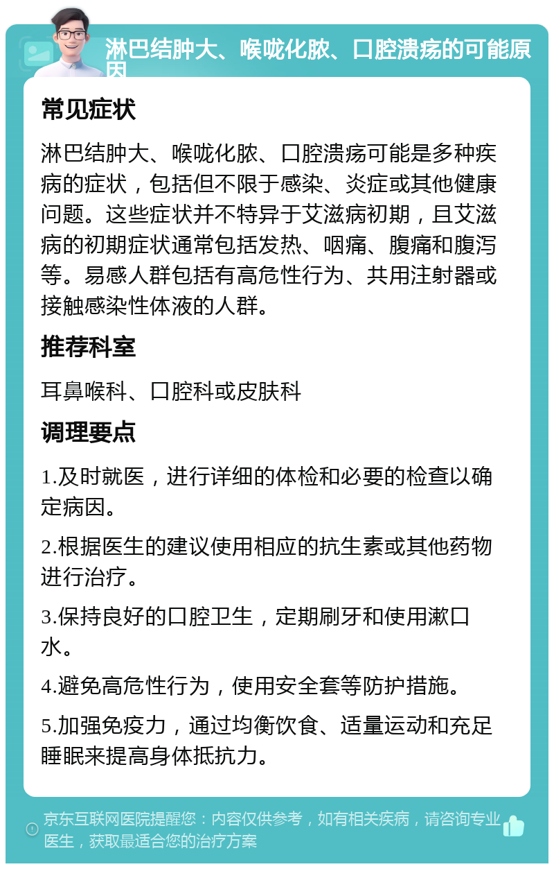 淋巴结肿大、喉咙化脓、口腔溃疡的可能原因 常见症状 淋巴结肿大、喉咙化脓、口腔溃疡可能是多种疾病的症状，包括但不限于感染、炎症或其他健康问题。这些症状并不特异于艾滋病初期，且艾滋病的初期症状通常包括发热、咽痛、腹痛和腹泻等。易感人群包括有高危性行为、共用注射器或接触感染性体液的人群。 推荐科室 耳鼻喉科、口腔科或皮肤科 调理要点 1.及时就医，进行详细的体检和必要的检查以确定病因。 2.根据医生的建议使用相应的抗生素或其他药物进行治疗。 3.保持良好的口腔卫生，定期刷牙和使用漱口水。 4.避免高危性行为，使用安全套等防护措施。 5.加强免疫力，通过均衡饮食、适量运动和充足睡眠来提高身体抵抗力。