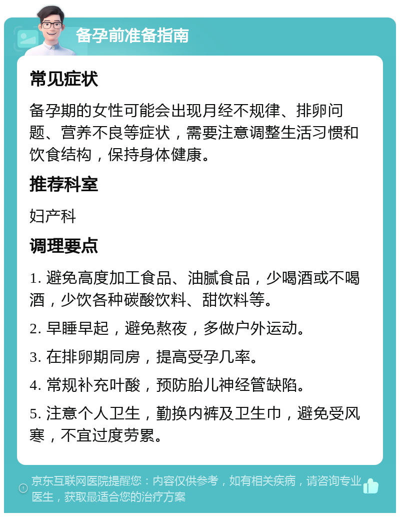 备孕前准备指南 常见症状 备孕期的女性可能会出现月经不规律、排卵问题、营养不良等症状，需要注意调整生活习惯和饮食结构，保持身体健康。 推荐科室 妇产科 调理要点 1. 避免高度加工食品、油腻食品，少喝酒或不喝酒，少饮各种碳酸饮料、甜饮料等。 2. 早睡早起，避免熬夜，多做户外运动。 3. 在排卵期同房，提高受孕几率。 4. 常规补充叶酸，预防胎儿神经管缺陷。 5. 注意个人卫生，勤换内裤及卫生巾，避免受风寒，不宜过度劳累。