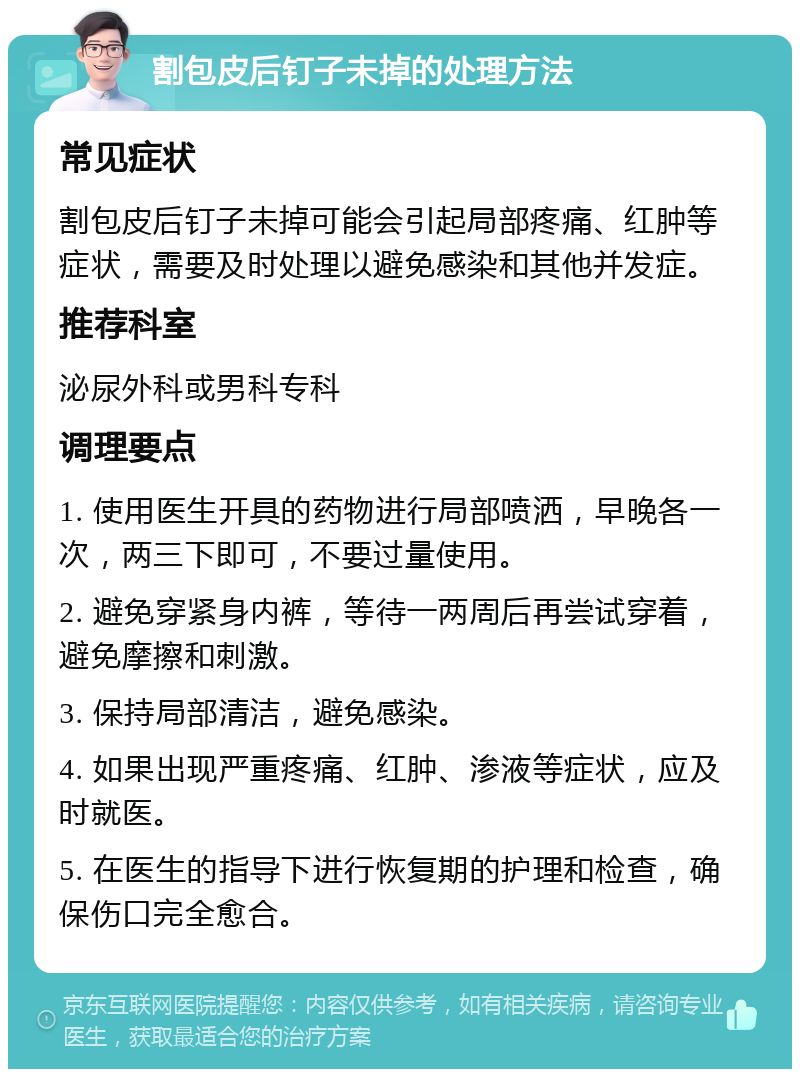 割包皮后钉子未掉的处理方法 常见症状 割包皮后钉子未掉可能会引起局部疼痛、红肿等症状，需要及时处理以避免感染和其他并发症。 推荐科室 泌尿外科或男科专科 调理要点 1. 使用医生开具的药物进行局部喷洒，早晚各一次，两三下即可，不要过量使用。 2. 避免穿紧身内裤，等待一两周后再尝试穿着，避免摩擦和刺激。 3. 保持局部清洁，避免感染。 4. 如果出现严重疼痛、红肿、渗液等症状，应及时就医。 5. 在医生的指导下进行恢复期的护理和检查，确保伤口完全愈合。