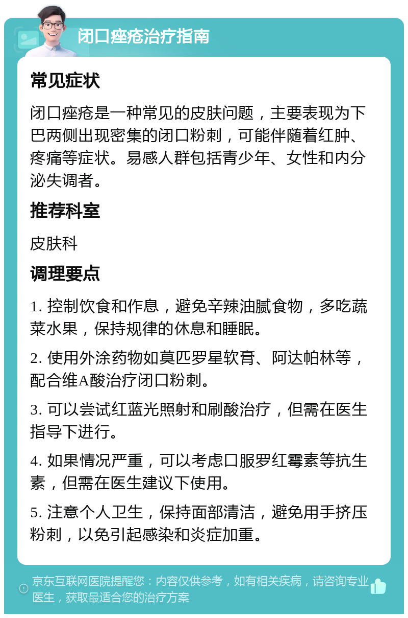 闭口痤疮治疗指南 常见症状 闭口痤疮是一种常见的皮肤问题，主要表现为下巴两侧出现密集的闭口粉刺，可能伴随着红肿、疼痛等症状。易感人群包括青少年、女性和内分泌失调者。 推荐科室 皮肤科 调理要点 1. 控制饮食和作息，避免辛辣油腻食物，多吃蔬菜水果，保持规律的休息和睡眠。 2. 使用外涂药物如莫匹罗星软膏、阿达帕林等，配合维A酸治疗闭口粉刺。 3. 可以尝试红蓝光照射和刷酸治疗，但需在医生指导下进行。 4. 如果情况严重，可以考虑口服罗红霉素等抗生素，但需在医生建议下使用。 5. 注意个人卫生，保持面部清洁，避免用手挤压粉刺，以免引起感染和炎症加重。