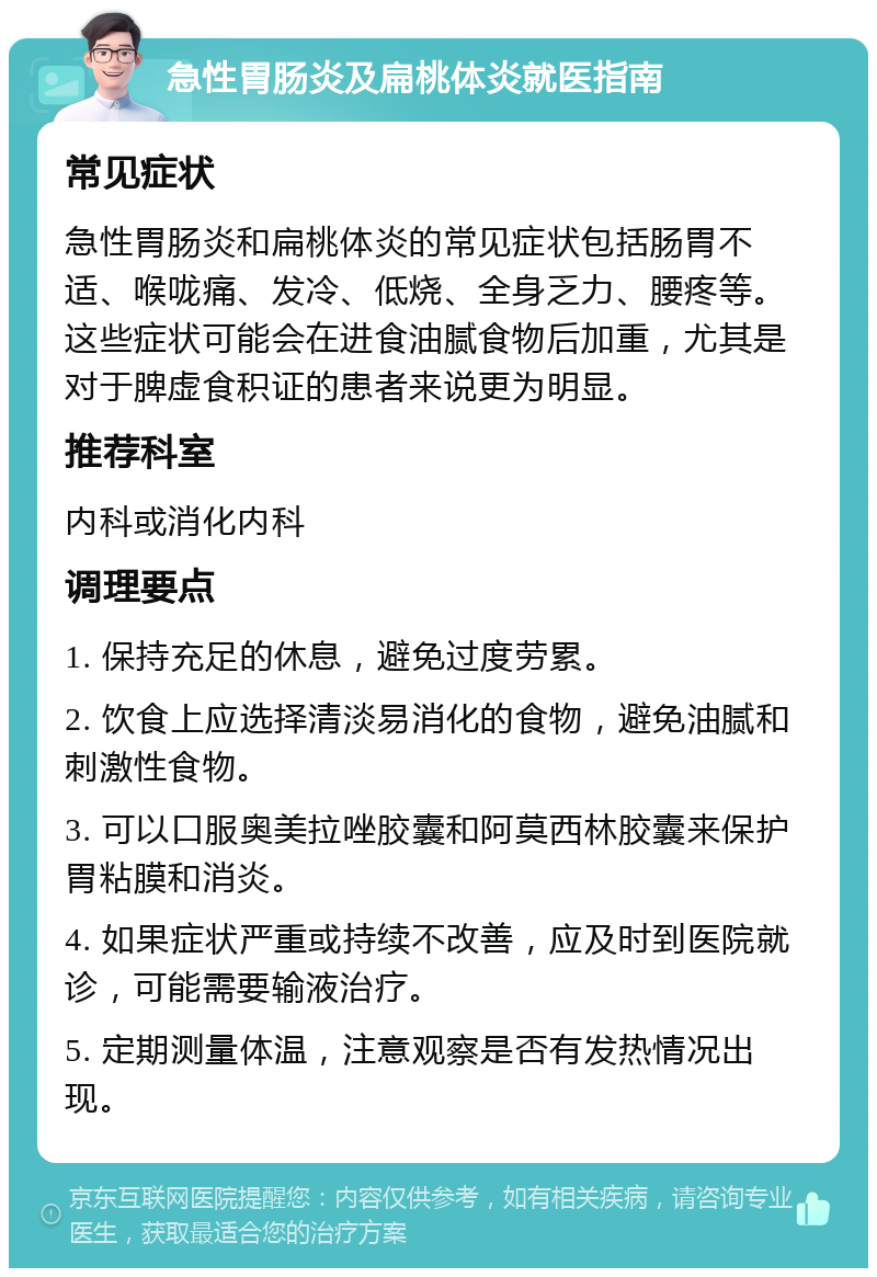 急性胃肠炎及扁桃体炎就医指南 常见症状 急性胃肠炎和扁桃体炎的常见症状包括肠胃不适、喉咙痛、发冷、低烧、全身乏力、腰疼等。这些症状可能会在进食油腻食物后加重，尤其是对于脾虚食积证的患者来说更为明显。 推荐科室 内科或消化内科 调理要点 1. 保持充足的休息，避免过度劳累。 2. 饮食上应选择清淡易消化的食物，避免油腻和刺激性食物。 3. 可以口服奥美拉唑胶囊和阿莫西林胶囊来保护胃粘膜和消炎。 4. 如果症状严重或持续不改善，应及时到医院就诊，可能需要输液治疗。 5. 定期测量体温，注意观察是否有发热情况出现。