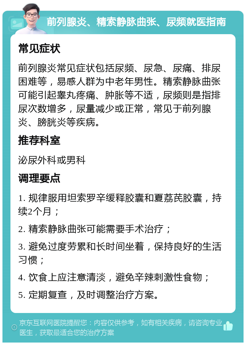 前列腺炎、精索静脉曲张、尿频就医指南 常见症状 前列腺炎常见症状包括尿频、尿急、尿痛、排尿困难等，易感人群为中老年男性。精索静脉曲张可能引起睾丸疼痛、肿胀等不适，尿频则是指排尿次数增多，尿量减少或正常，常见于前列腺炎、膀胱炎等疾病。 推荐科室 泌尿外科或男科 调理要点 1. 规律服用坦索罗辛缓释胶囊和夏荔芪胶囊，持续2个月； 2. 精索静脉曲张可能需要手术治疗； 3. 避免过度劳累和长时间坐着，保持良好的生活习惯； 4. 饮食上应注意清淡，避免辛辣刺激性食物； 5. 定期复查，及时调整治疗方案。